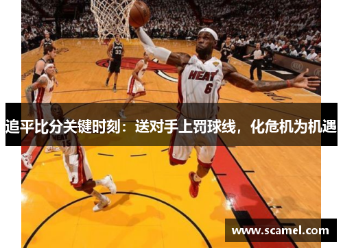 追平比分关键时刻：送对手上罚球线，化危机为机遇